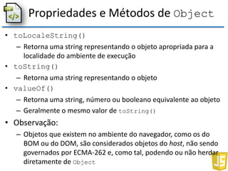 Propriedades e Métodos de Object
• toLocaleString()
– Retorna uma string representando o objeto apropriada para a
localidade do ambiente de execução
• toString()
– Retorna uma string representando o objeto
• valueOf()
– Retorna uma string, número ou booleano equivalente ao objeto
– Geralmente o mesmo valor de toString()
• Observação:
– Objetos que existem no ambiente do navegador, como os do
BOM ou do DOM, são considerados objetos do host, não sendo
governados por ECMA-262 e, como tal, podendo ou não herdar
diretamente de Object
 