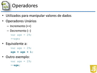 Operadores
• Utilizados para manipular valores de dados
• Operadores Unários
– Incremento (++)
– Decremento (--)
var age = 29;
++age;
• Equivalente a:
var age = 29;
age = age + 1;
• Outro exemplo:
var age = 29;
--age;
 