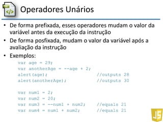 Operadores Unários
• De forma prefixada, esses operadores mudam o valor da
variável antes da execução da instrução
• De forma posfixada, mudam o valor da variável após a
avaliação da instrução
• Exemplos:
var age = 29;
var anotherAge = --age + 2;
alert(age); //outputs 28
alert(anotherAge); //outputs 30
var num1 = 2;
var num2 = 20;
var num3 = --num1 + num2; //equals 21
var num4 = num1 + num2; //equals 21
 