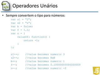 Operadores Unários
• Sempre convertem o tipo para números:
var s1 = “2”;
var s2 = “z”;
var b = false;
var f = 1.1;
var o = {
valueOf: function() {
return -1;
}
};
s1++; //value becomes numeric 3
s2++; //value becomes NaN
b++; //value becomes numeric 1
f--; //value becomes 0.10000000000000009
o--; //value becomes numeric -2
 