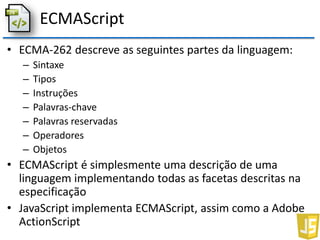 ECMAScript
• ECMA-262 descreve as seguintes partes da linguagem:
– Sintaxe
– Tipos
– Instruções
– Palavras-chave
– Palavras reservadas
– Operadores
– Objetos
• ECMAScript é simplesmente uma descrição de uma
linguagem implementando todas as facetas descritas na
especificação
• JavaScript implementa ECMAScript, assim como a Adobe
ActionScript
 