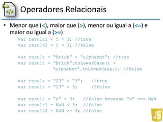 Operadores Relacionais
• Menor que (<), maior que (>), menor ou igual a (<=) e
maior ou igual a (>=)
var result1 = 5 > 3; //true
var result2 = 5 < 3; //false
var result = “Brick” < “alphabet”; //true
var result = “Brick”.toLowerCase() <
“alphabet”.toLowerCase(); //false
var result = “23” < “3”; //true
var result = “23” < 3; //false
var result = “a” < 3; //false because “a” ==> NaN
var result1 = NaN < 3; //false
var result2 = NaN >= 3; //false
 