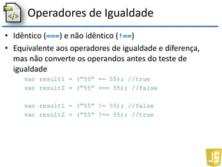 Operadores de Igualdade
• Idêntico (===) e não idêntico (!==)
• Equivalente aos operadores de igualdade e diferença,
mas não converte os operandos antes do teste de
igualdade
var result1 = (“55” == 55); //true
var result2 = (“55” === 55); //false
var result1 = (“55” != 55); //false
var result2 = (“55” !== 55); //true
 