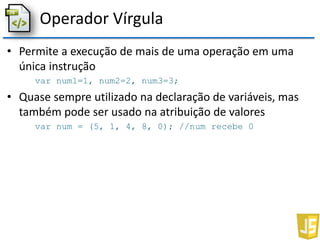 Operador Vírgula
• Permite a execução de mais de uma operação em uma
única instrução
var num1=1, num2=2, num3=3;
• Quase sempre utilizado na declaração de variáveis, mas
também pode ser usado na atribuição de valores
var num = (5, 1, 4, 8, 0); //num recebe 0
 