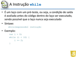 A Instrução while
• É um laço com um pré-teste, ou seja, a condição de saída
é avaliada antes do código dentro do laço ser executado,
sendo possível que o laço nunca seja executado
• Sintaxe:
while(expressão) instrução
• Exemplo:
var i = 0;
while (i < 10) {
i += 2;
}
 