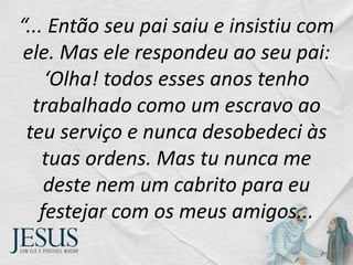 “... Então seu pai saiu e insistiu com
ele. Mas ele respondeu ao seu pai:
‘Olha! todos esses anos tenho
trabalhado como um escravo ao
teu serviço e nunca desobedeci às
tuas ordens. Mas tu nunca me
deste nem um cabrito para eu
festejar com os meus amigos...
 