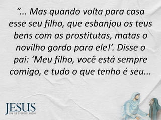 “... Mas quando volta para casa
esse seu filho, que esbanjou os teus
bens com as prostitutas, matas o
novilho gordo para ele!’. Disse o
pai: ‘Meu filho, você está sempre
comigo, e tudo o que tenho é seu...
 