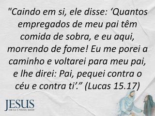 "Caindo em si, ele disse: ‘Quantos
empregados de meu pai têm
comida de sobra, e eu aqui,
morrendo de fome! Eu me porei a
caminho e voltarei para meu pai,
e lhe direi: Pai, pequei contra o
céu e contra ti’.” (Lucas 15.17)
 