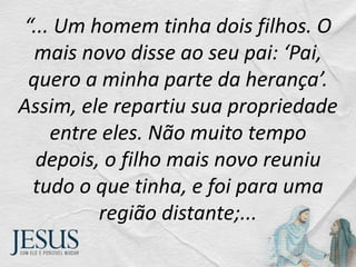 “... Um homem tinha dois filhos. O
mais novo disse ao seu pai: ‘Pai,
quero a minha parte da herança’.
Assim, ele repartiu sua propriedade
entre eles. Não muito tempo
depois, o filho mais novo reuniu
tudo o que tinha, e foi para uma
região distante;...
 