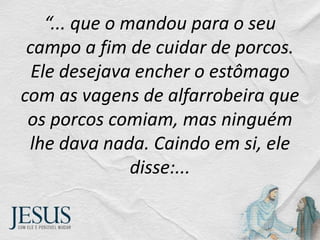 “... que o mandou para o seu
campo a fim de cuidar de porcos.
Ele desejava encher o estômago
com as vagens de alfarrobeira que
os porcos comiam, mas ninguém
lhe dava nada. Caindo em si, ele
disse:...
 