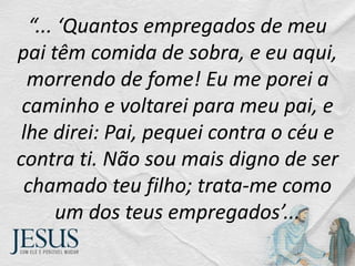 “... ‘Quantos empregados de meu
pai têm comida de sobra, e eu aqui,
morrendo de fome! Eu me porei a
caminho e voltarei para meu pai, e
lhe direi: Pai, pequei contra o céu e
contra ti. Não sou mais digno de ser
chamado teu filho; trata-me como
um dos teus empregados’...
 