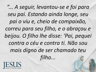 “... A seguir, levantou-se e foi para
seu pai. Estando ainda longe, seu
pai o viu e, cheio de compaixão,
correu para seu filho, e o abraçou e
beijou. O filho lhe disse: ‘Pai, pequei
contra o céu e contra ti. Não sou
mais digno de ser chamado teu
filho...
 