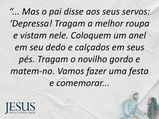 “... Mas o pai disse aos seus servos:
‘Depressa! Tragam a melhor roupa
e vistam nele. Coloquem um anel
em seu dedo e calçados em seus
pés. Tragam o novilho gordo e
matem-no. Vamos fazer uma festa
e comemorar...
 