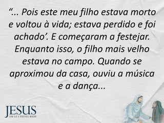 “... Pois este meu filho estava morto
e voltou à vida; estava perdido e foi
achado’. E começaram a festejar.
Enquanto isso, o filho mais velho
estava no campo. Quando se
aproximou da casa, ouviu a música
e a dança...
 