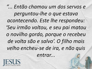 “... Então chamou um dos servos e
perguntou-lhe o que estava
acontecendo. Este lhe respondeu:
‘Seu irmão voltou, e seu pai matou
o novilho gordo, porque o recebeu
de volta são e salvo’. O filho mais
velho encheu-se de ira, e não quis
entrar...
 