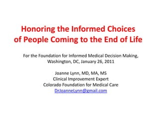 Honoring the Informed Choices of People Coming to the End of Life For the Foundation for Informed Medical Decision Making, Washington, DC, January 26, 2011 Joanne Lynn, MD, MA, MS Clinical Improvement Expert Colorado Foundation for Medical Care DrJoanneLynn@gmail.com 