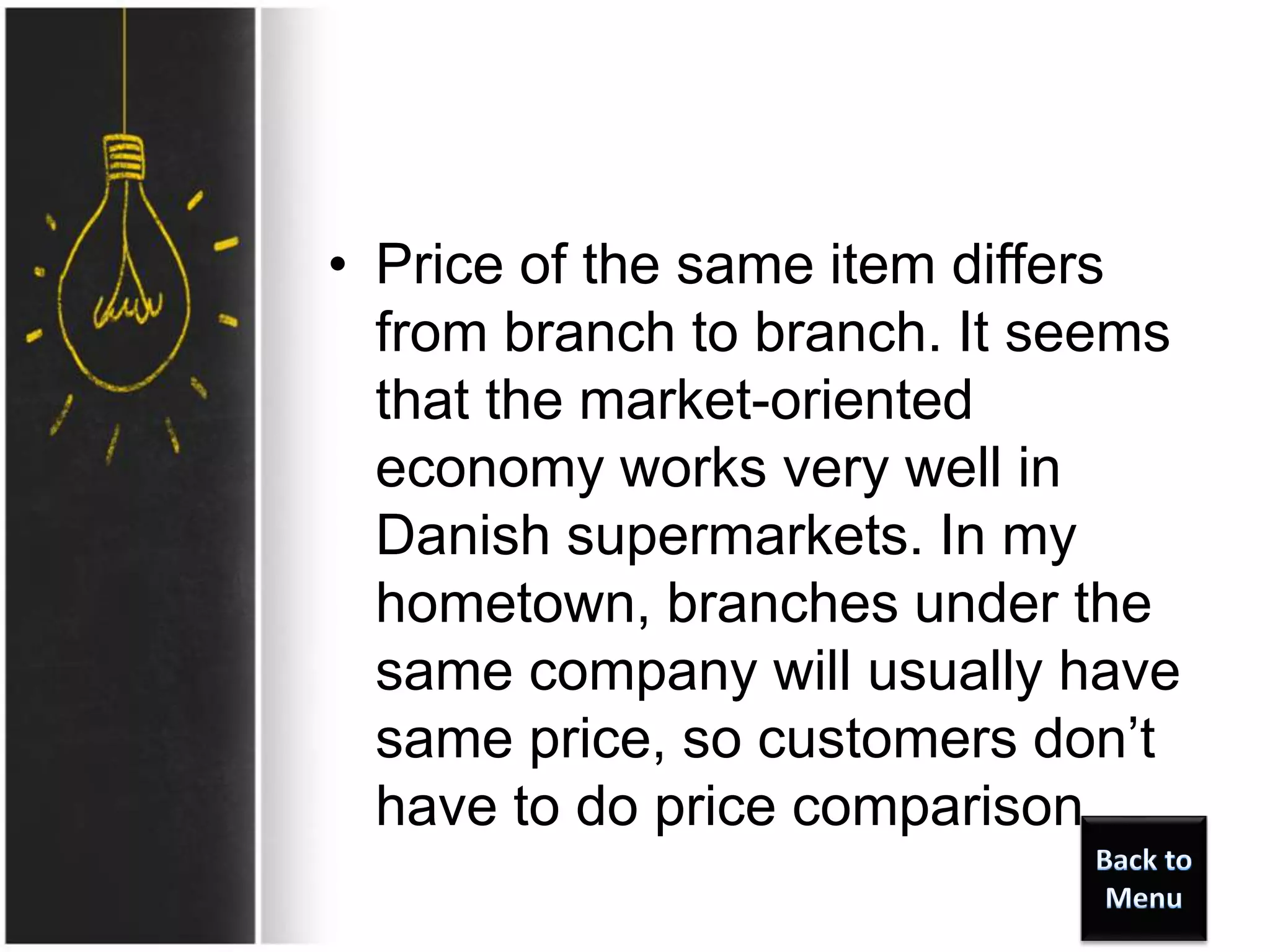 • Price of the same item differs
from branch to branch. It seems
that the market-oriented
economy works very well in
Danish supermarkets. In my
hometown, branches under the
same company will usually have
same price, so customers don’t
have to do price comparison.
 
