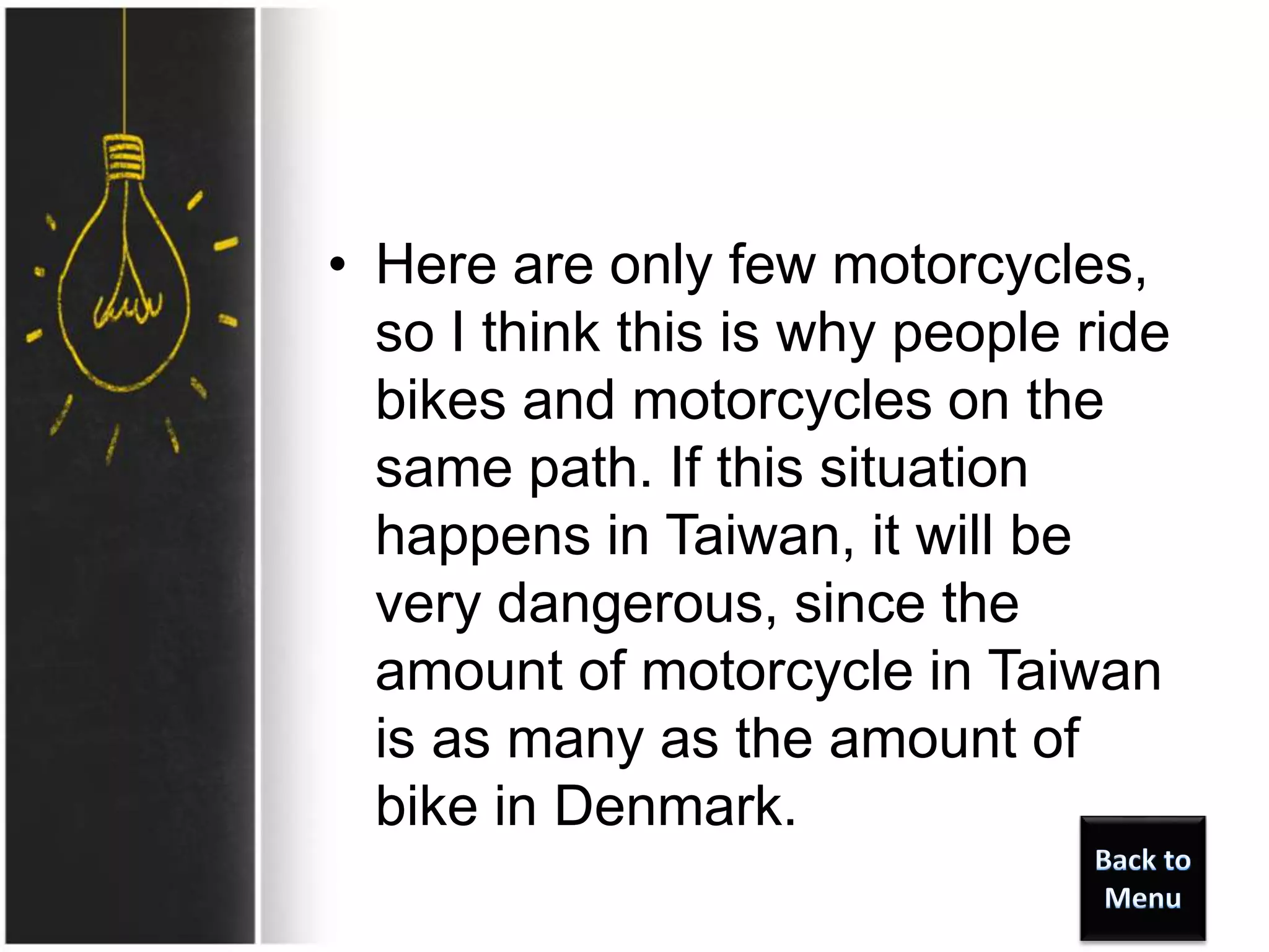 • Here are only few motorcycles,
so I think this is why people ride
bikes and motorcycles on the
same path. If this situation
happens in Taiwan, it will be
very dangerous, since the
amount of motorcycle in Taiwan
is as many as the amount of
bike in Denmark.
 