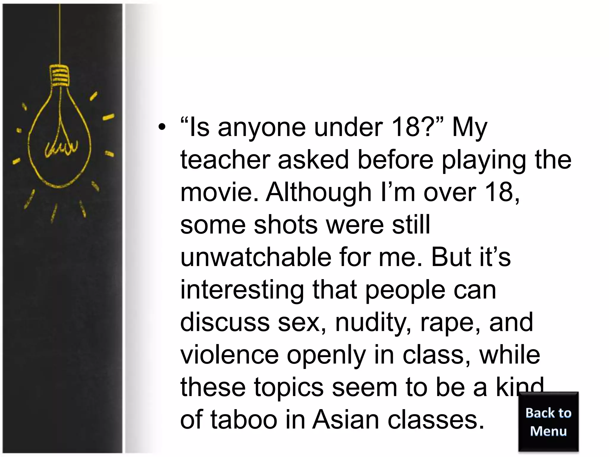 • “Is anyone under 18?” My
teacher asked before playing the
movie. Although I’m over 18,
some shots were still
unwatchable for me. But it’s
interesting that people can
discuss sex, nudity, rape, and
violence openly in class, while
these topics seem to be a kind
of taboo in Asian classes.
 