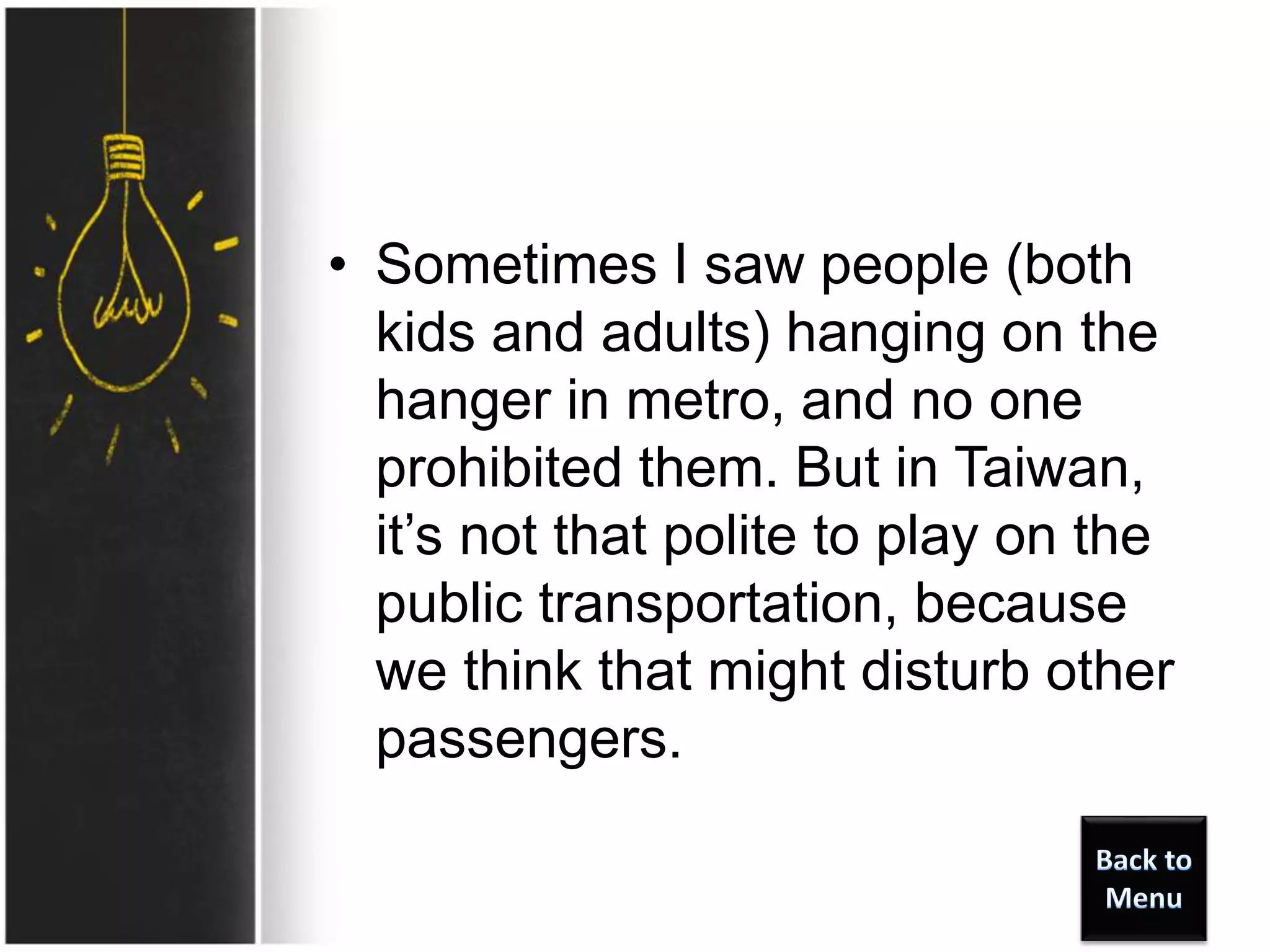 • Sometimes I saw people (both
kids and adults) hanging on the
hanger in metro, and no one
prohibited them. But in Taiwan,
it’s not that polite to play on the
public transportation, because
we think that might disturb other
passengers.
 
