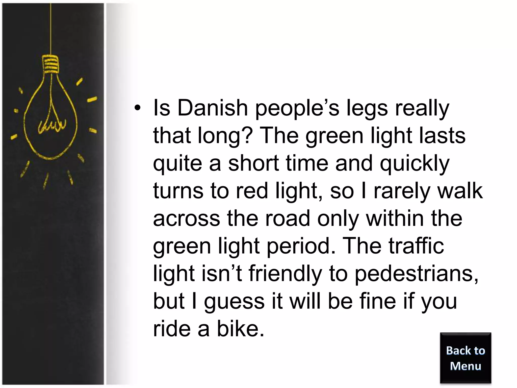• Is Danish people’s legs really
that long? The green light lasts
quite a short time and quickly
turns to red light, so I rarely walk
across the road only within the
green light period. The traffic
light isn’t friendly to pedestrians,
but I guess it will be fine if you
ride a bike.
 