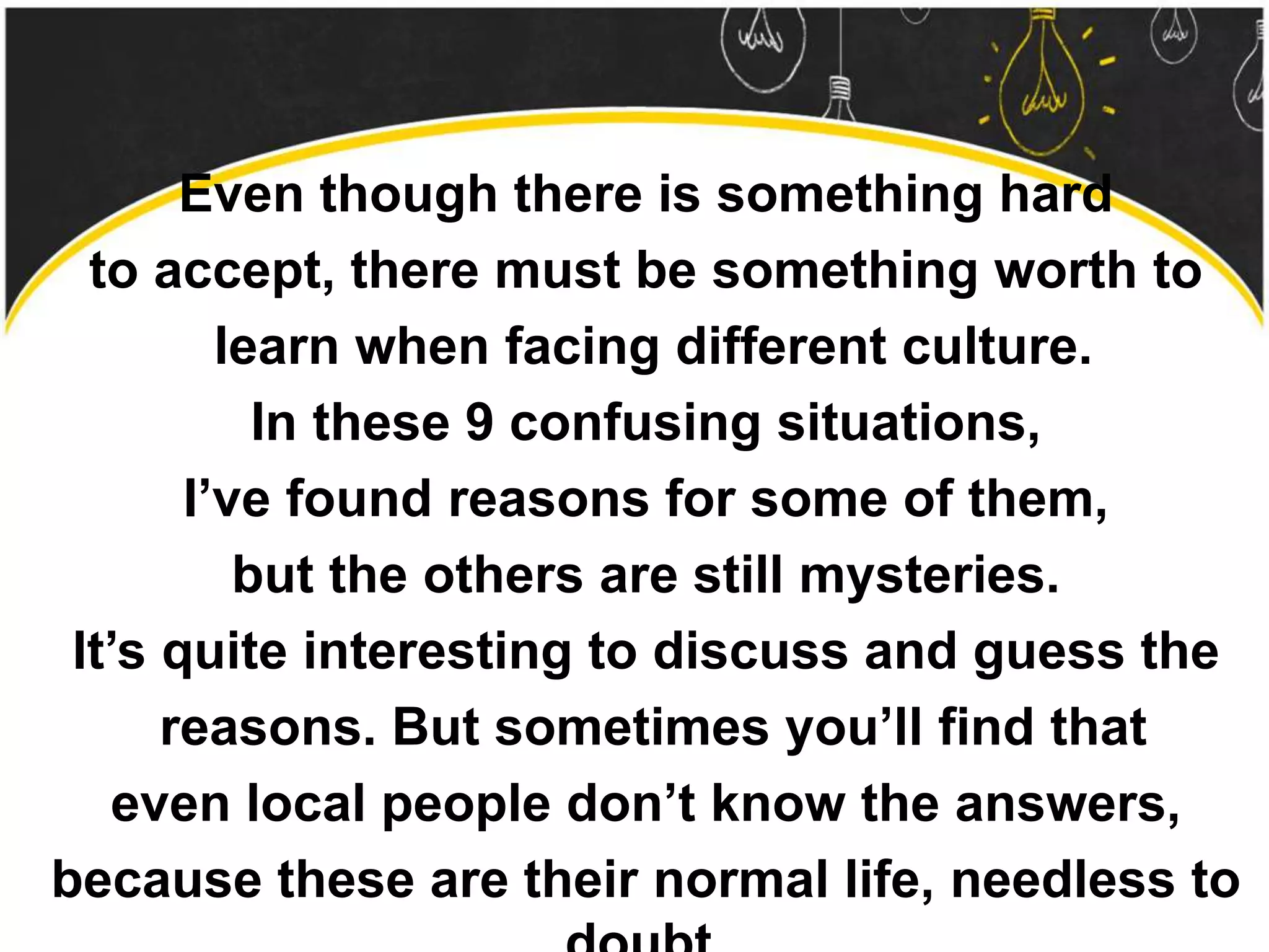 Even though there is something hard
to accept, there must be something worth to
learn when facing different culture.
In these 9 confusing situations,
I’ve found reasons for some of them,
but the others are still mysteries.
It’s quite interesting to discuss and guess the
reasons. But sometimes you’ll find that
even local people don’t know the answers,
because these are their normal life, needless to
 