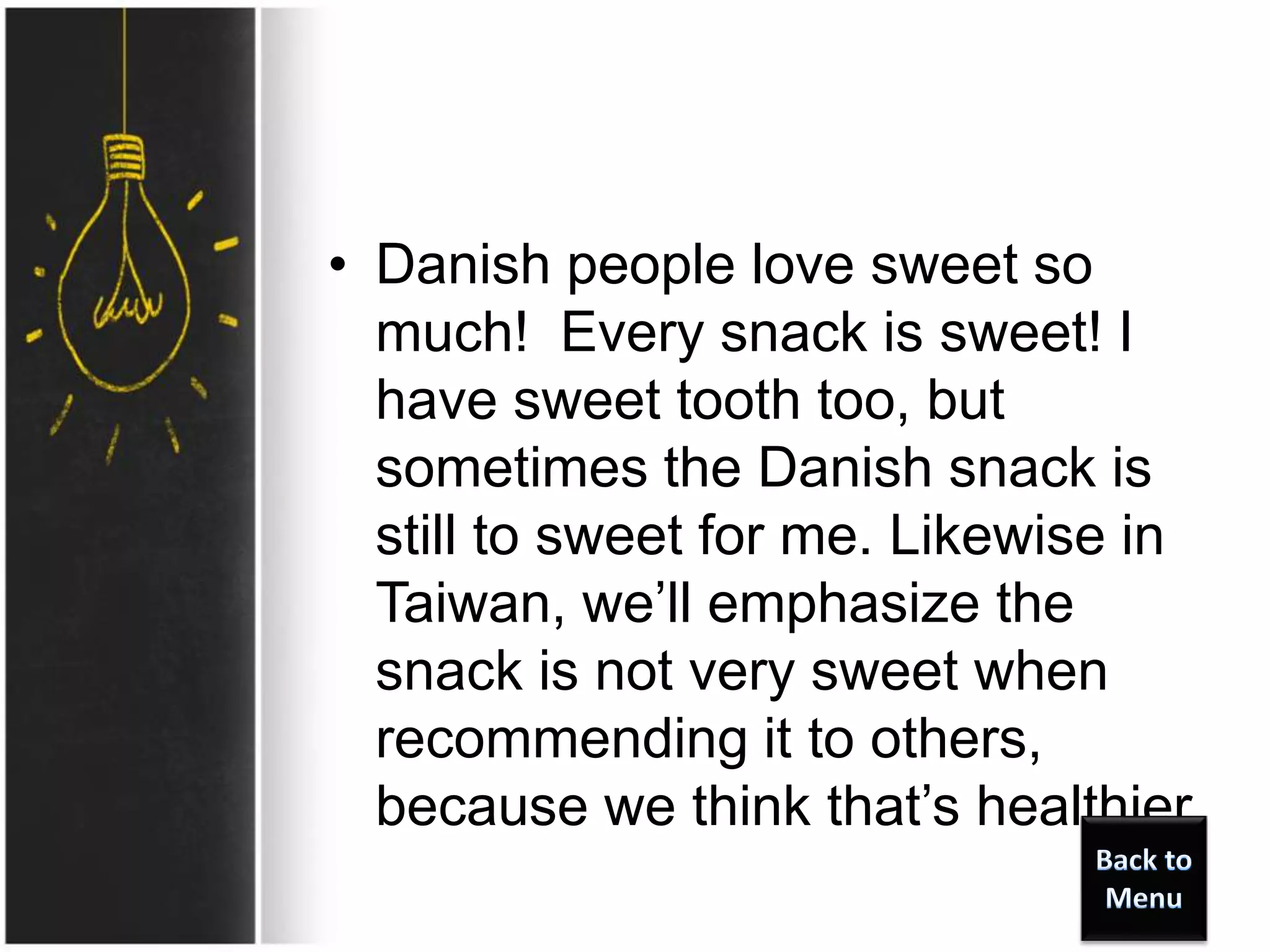• Danish people love sweet so
much! Every snack is sweet! I
have sweet tooth too, but
sometimes the Danish snack is
still to sweet for me. Likewise in
Taiwan, we’ll emphasize the
snack is not very sweet when
recommending it to others,
because we think that’s healthier.
 