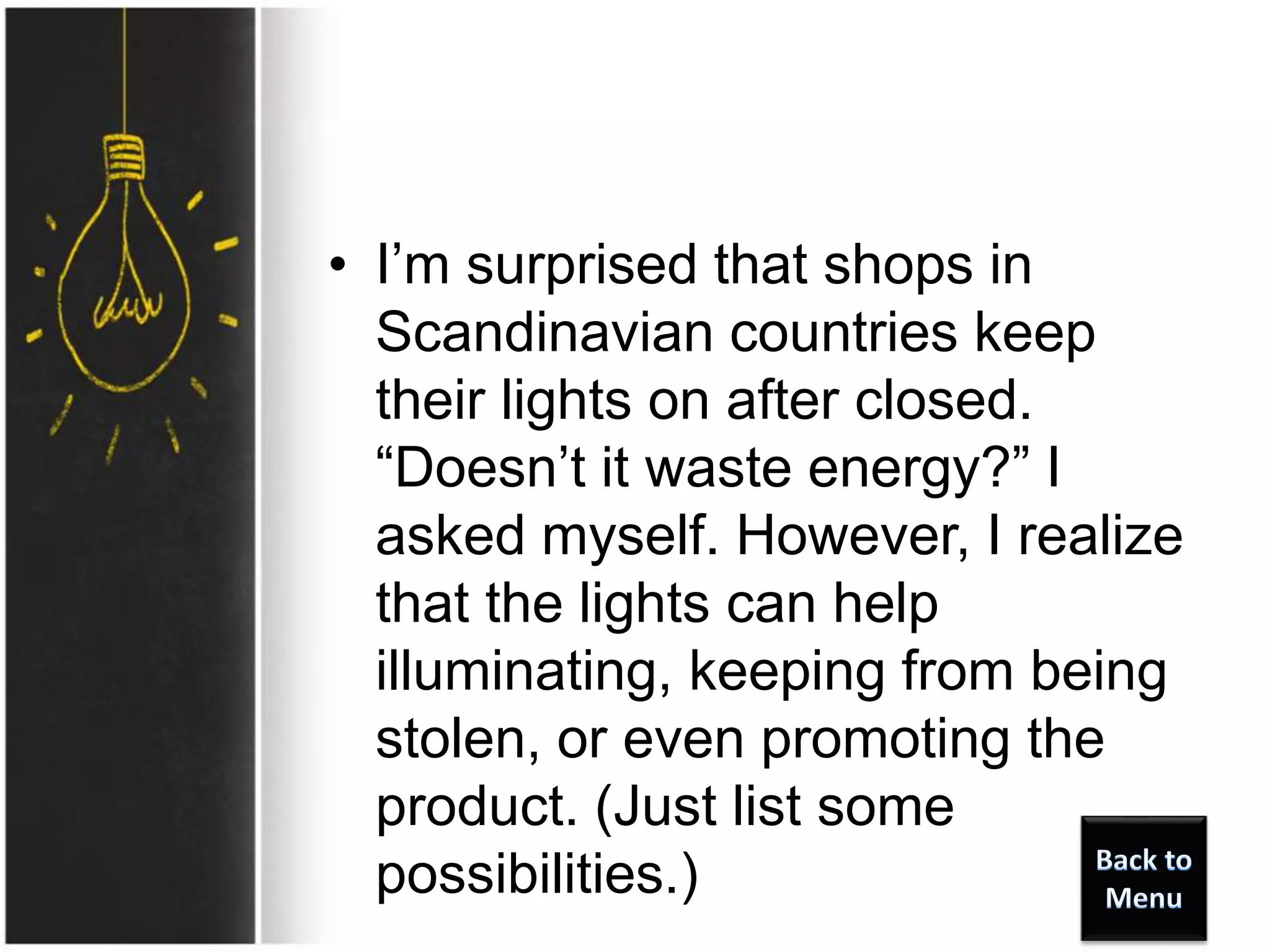• I’m surprised that shops in
Scandinavian countries keep
their lights on after closed.
“Doesn’t it waste energy?” I
asked myself. However, I realize
that the lights can help
illuminating, keeping from being
stolen, or even promoting the
product. (Just list some
possibilities.)
 