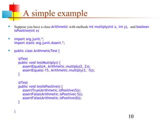 10
A simple example
 Suppose you have a class Arithmetic with methods int multiply(int x, int y), and boolean
isPositive(int x)
 import org.junit.*;
import static org.junit.Assert.*;
 public class ArithmeticTest {
}
 @Test
public void testMultiply() {
assertEquals(4, Arithmetic.multiply(2, 2));
assertEquals(-15, Arithmetic.multiply(3, -5));
}
 @Test
public void testIsPositive() {
assertTrue(Arithmetic.isPositive(5));
assertFalse(Arithmetic.isPositive(-5));
assertFalse(Arithmetic.isPositive(0));
}
 