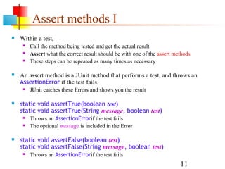 11
Assert methods I
 Within a test,
 Call the method being tested and get the actual result
 Assert what the correct result should be with one of the assert methods
 These steps can be repeated as many times as necessary
 An assert method is a JUnit method that performs a test, and throws an
AssertionError if the test fails
 JUnit catches these Errors and shows you the result
 static void assertTrue(boolean test)
static void assertTrue(String message, boolean test)
 Throws an AssertionErrorif the test fails
 The optional message is included in the Error
 static void assertFalse(boolean test)
static void assertFalse(String message, boolean test)
 Throws an AssertionErrorif the test fails
 