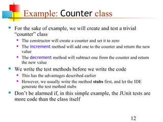12
Example: Counter class
 For the sake of example, we will create and test a trivial
“counter” class
 The constructor will create a counter and set it to zero
 The increment method will add one to the counter and return the new
value
 The decrement method will subtract one from the counter and return
the new value
 We write the test methods before we write the code
 This has the advantages described earlier
 However, we usually write the method stubs first, and let the IDE
generate the test method stubs
 Don’t be alarmed if, in this simple example, the JUnit tests are
more code than the class itself
 