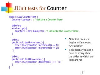 13
JUnit tests for Counter
public class CounterTest {
Counter counter1; // declare a Counter here
@Before
void setUp() {
counter1 = new Counter(); // initialize the Counter here
}
@Test
public void testIncrement() {
assertTrue(counter1.increment() == 1);
assertTrue(counter1.increment() == 2);
}
@Test
public void testDecrement() {
assertTrue(counter1.decrement() == -1);
}
}
 Note that each test
begins with a brand
new counter
 This means you don’t
have to worry about
the order in which the
tests are run
 