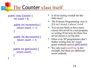 14
The Counter class itself
 public class Counter {
int count = 0;
public int increment() {
return count += 1;
}
public int decrement() {
return count -= 1;
}
public int getCount() {
return count;
}
}
 Is JUnit testing overkill for this
little class?
 The Extreme Programming view is:
If it isn’t tested, it doesn’t work
 You are not likely to have many
classes this trivial in a real program,
so writing JUnit tests for those few
trivial classes is no big deal
 Often even XP programmers don’t
bother writing tests for simple
getter methods such as getCount()
 We only used assertTrue in this
example, but there are additional
assert methods
 
