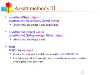 17
Assert methods III
 assertNull(Object object)
assertNull(String message, Object object)
 Asserts that the object is null (undefined)
 assertNotNull(Object object)
assertNotNull(String message, Object object)
 Asserts that the object is null
 fail()
fail(String message)
 Causes the test to fail and throw an AssertionFailedError
 Useful as a result of a complex test, when the other assert methods
aren’t quite what you want
 