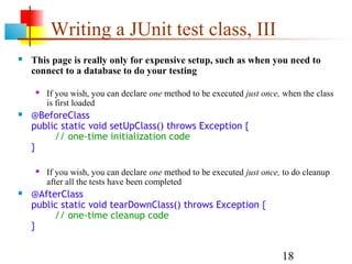 18
Writing a JUnit test class, III
 This page is really only for expensive setup, such as when you need to
connect to a database to do your testing
 If you wish, you can declare one method to be executed just once, when the class
is first loaded
 @BeforeClass
public static void setUpClass() throws Exception {
// one-time initialization code
}
 If you wish, you can declare one method to be executed just once, to do cleanup
after all the tests have been completed
 @AfterClass
public static void tearDownClass() throws Exception {
// one-time cleanup code
}
 