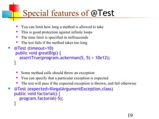 19
Special features of @Test
 You can limit how long a method is allowed to take
 This is good protection against infinite loops
 The time limit is specified in milliseconds
 The test fails if the method takes too long
 @Test (timeout=10)
public void greatBig() {
assertTrue(program.ackerman(5, 5) > 10e12);
}
 Some method calls should throw an exception
 You can specify that a particular exception is expected
 The test will pass if the expected exception is thrown, and fail otherwise
 @Test (expected=IllegalArgumentException.class)
public void factorial() {
program.factorial(-5);
}
 