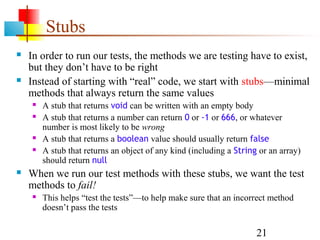 21
Stubs
 In order to run our tests, the methods we are testing have to exist,
but they don’t have to be right
 Instead of starting with “real” code, we start with stubs—minimal
methods that always return the same values
 A stub that returns void can be written with an empty body
 A stub that returns a number can return 0 or -1 or 666, or whatever
number is most likely to be wrong
 A stub that returns a boolean value should usually return false
 A stub that returns an object of any kind (including a String or an array)
should return null
 When we run our test methods with these stubs, we want the test
methods to fail!
 This helps “test the tests”—to help make sure that an incorrect method
doesn’t pass the tests
 
