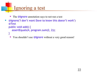22
Ignoring a test
 The @Ignore annotation says to not run a test
 @Ignore("I don’t want Dave to know this doesn’t work")
@Test
public void add() {
assertEquals(4, program.sum(2, 2));
}
 You shouldn’t use @Ignore without a very good reason!
 