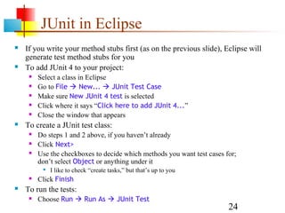 24
JUnit in Eclipse
 If you write your method stubs first (as on the previous slide), Eclipse will
generate test method stubs for you
 To add JUnit 4 to your project:
 Select a class in Eclipse
 Go to File  New...  JUnit Test Case
 Make sure New JUnit 4 test is selected
 Click where it says “Click here to add JUnit 4...”
 Close the window that appears
 To create a JUnit test class:
 Do steps 1 and 2 above, if you haven’t already
 Click Next>
 Use the checkboxes to decide which methods you want test cases for;
don’t select Object or anything under it

I like to check “create tasks,” but that’s up to you
 Click Finish
 To run the tests:
 Choose Run  Run As  JUnit Test
 
