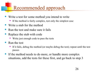 26
Recommended approach
 Write a test for some method you intend to write
 If the method is fairly complex, test only the simplest case
 Write a stub for the method
 Run the test and make sure it fails
 Replace the stub with code
 Write just enough code to pass the tests
 Run the test
 If it fails, debug the method (or maybe debug the test); repeat until the test
passes
 If the method needs to do more, or handle more complex
situations, add the tests for these first, and go back to step 3
 