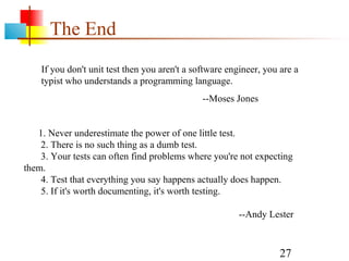27
The End
If you don't unit test then you aren't a software engineer, you are a
typist who understands a programming language.
--Moses Jones
1. Never underestimate the power of one little test.
2. There is no such thing as a dumb test.
3. Your tests can often find problems where you're not expecting
them.
4. Test that everything you say happens actually does happen.
5. If it's worth documenting, it's worth testing.
--Andy Lester
 