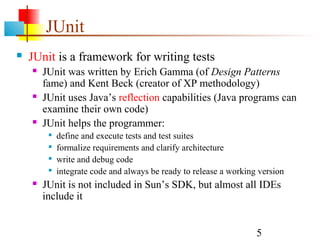 5
JUnit
 JUnit is a framework for writing tests
 JUnit was written by Erich Gamma (of Design Patterns
fame) and Kent Beck (creator of XP methodology)
 JUnit uses Java’s reflection capabilities (Java programs can
examine their own code)
 JUnit helps the programmer:

define and execute tests and test suites

formalize requirements and clarify architecture

write and debug code

integrate code and always be ready to release a working version
 JUnit is not included in Sun’s SDK, but almost all IDEs
include it
 
