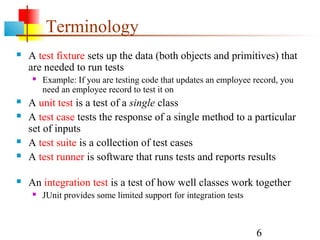 6
Terminology
 A test fixture sets up the data (both objects and primitives) that
are needed to run tests
 Example: If you are testing code that updates an employee record, you
need an employee record to test it on
 A unit test is a test of a single class
 A test case tests the response of a single method to a particular
set of inputs
 A test suite is a collection of test cases
 A test runner is software that runs tests and reports results
 An integration test is a test of how well classes work together
 JUnit provides some limited support for integration tests
 