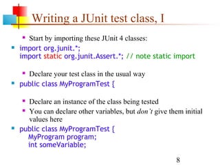8
Writing a JUnit test class, I
 Start by importing these JUnit 4 classes:
 import org.junit.*;
import static org.junit.Assert.*; // note static import
 Declare your test class in the usual way
 public class MyProgramTest {
 Declare an instance of the class being tested
 You can declare other variables, but don’t give them initial
values here
 public class MyProgramTest {
MyProgram program;
int someVariable;
 