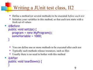 9
Writing a JUnit test class, II2
 Define a method (or several methods) to be executed before each test
 Initialize your variables in this method, so that each test starts with a
fresh set of values
 @Before
public void setUp() {
program = new MyProgram();
someVariable = 1000;
}
 You can define one or more methods to be executed after each test
 Typically such methods release resources, such as files
 Usually there is no need to bother with this method
 @After
public void tearDown() {
}
 