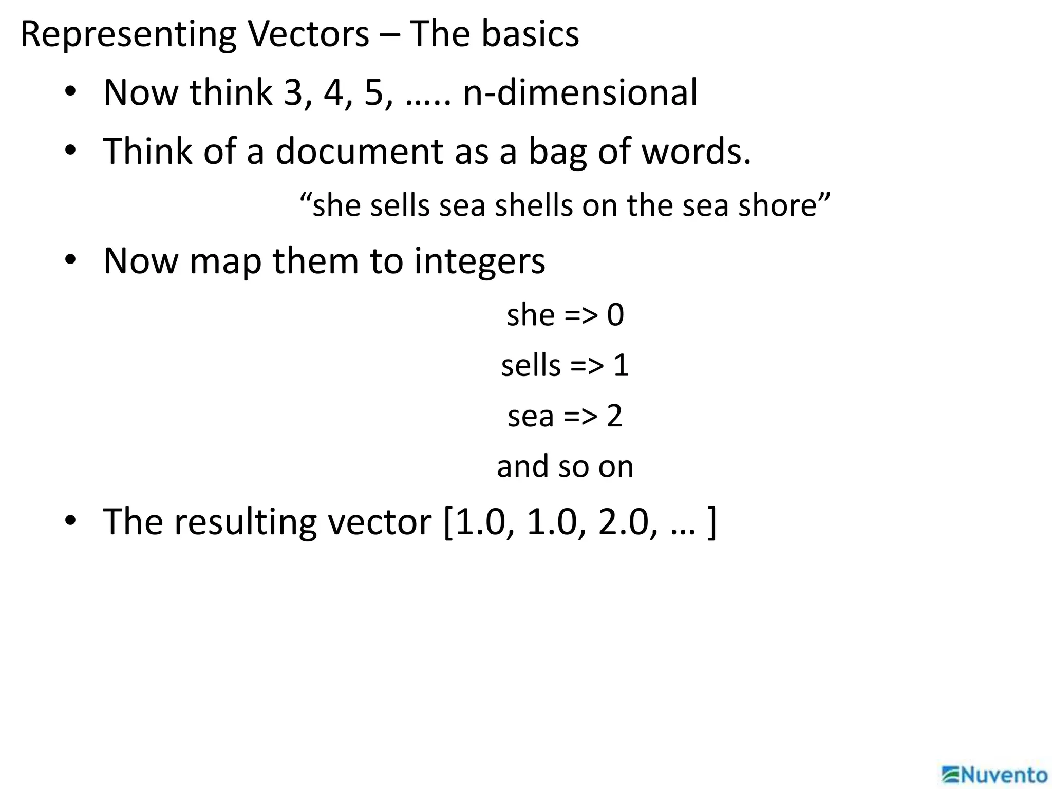 Representing Vectors – The basics 
• Now think 3, 4, 5, ….. n-dimensional 
• Think of a document as a bag of words. 
“she sells sea shells on the sea shore” 
• Now map them to integers 
she => 0 
sells => 1 
sea => 2 
and so on 
• The resulting vector [1.0, 1.0, 2.0, … ] 
 