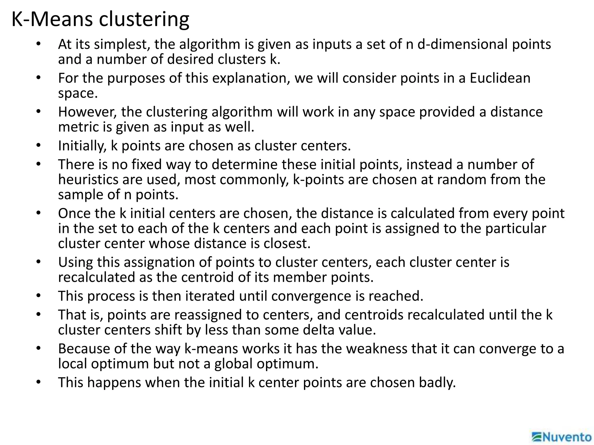 K-Means clustering 
• At its simplest, the algorithm is given as inputs a set of n d-dimensional points 
and a number of desired clusters k. 
• For the purposes of this explanation, we will consider points in a Euclidean 
space. 
• However, the clustering algorithm will work in any space provided a distance 
metric is given as input as well. 
• Initially, k points are chosen as cluster centers. 
• There is no fixed way to determine these initial points, instead a number of 
heuristics are used, most commonly, k-points are chosen at random from the 
sample of n points. 
• Once the k initial centers are chosen, the distance is calculated from every point 
in the set to each of the k centers and each point is assigned to the particular 
cluster center whose distance is closest. 
• Using this assignation of points to cluster centers, each cluster center is 
recalculated as the centroid of its member points. 
• This process is then iterated until convergence is reached. 
• That is, points are reassigned to centers, and centroids recalculated until the k 
cluster centers shift by less than some delta value. 
• Because of the way k-means works it has the weakness that it can converge to a 
local optimum but not a global optimum. 
• This happens when the initial k center points are chosen badly. 
 