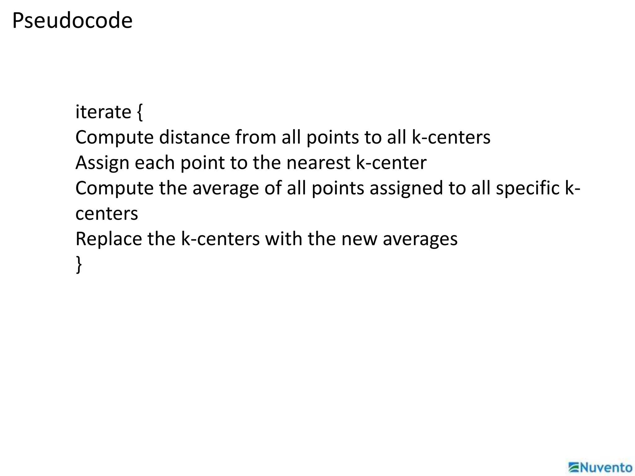 Pseudocode 
iterate { 
Compute distance from all points to all k-centers 
Assign each point to the nearest k-center 
Compute the average of all points assigned to all specific k-centers 
Replace the k-centers with the new averages 
} 
 