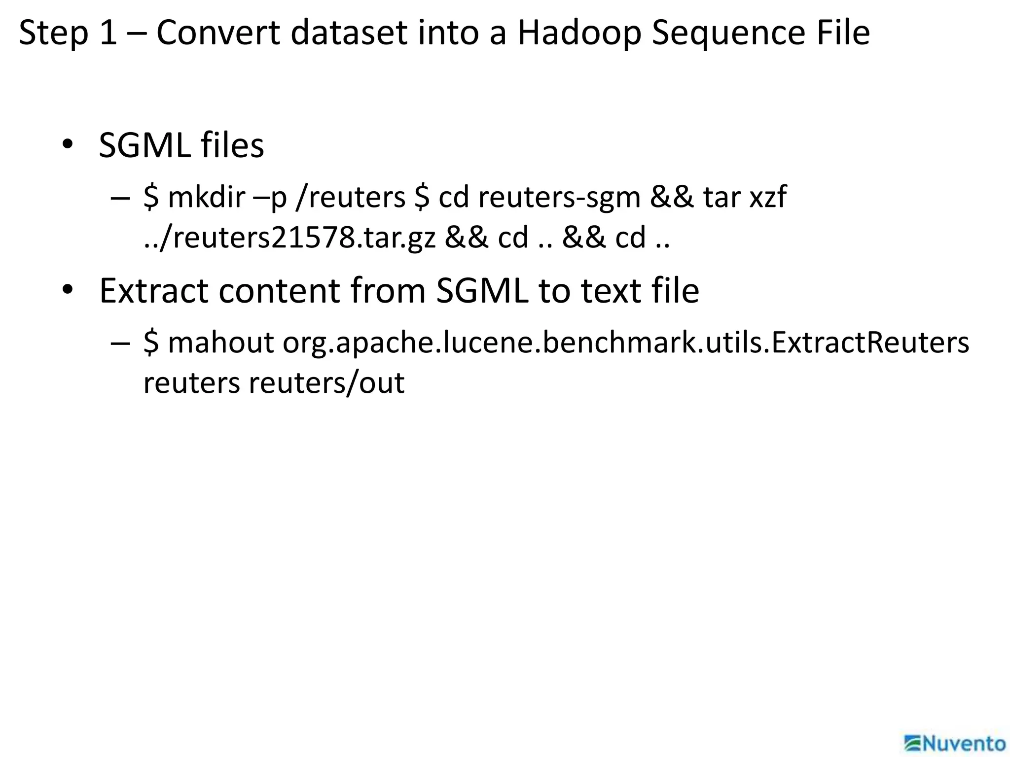 Step 1 – Convert dataset into a Hadoop Sequence File 
• SGML files 
– $ mkdir –p /reuters $ cd reuters-sgm && tar xzf 
../reuters21578.tar.gz && cd .. && cd .. 
• Extract content from SGML to text file 
– $ mahout org.apache.lucene.benchmark.utils.ExtractReuters 
reuters reuters/out 
 