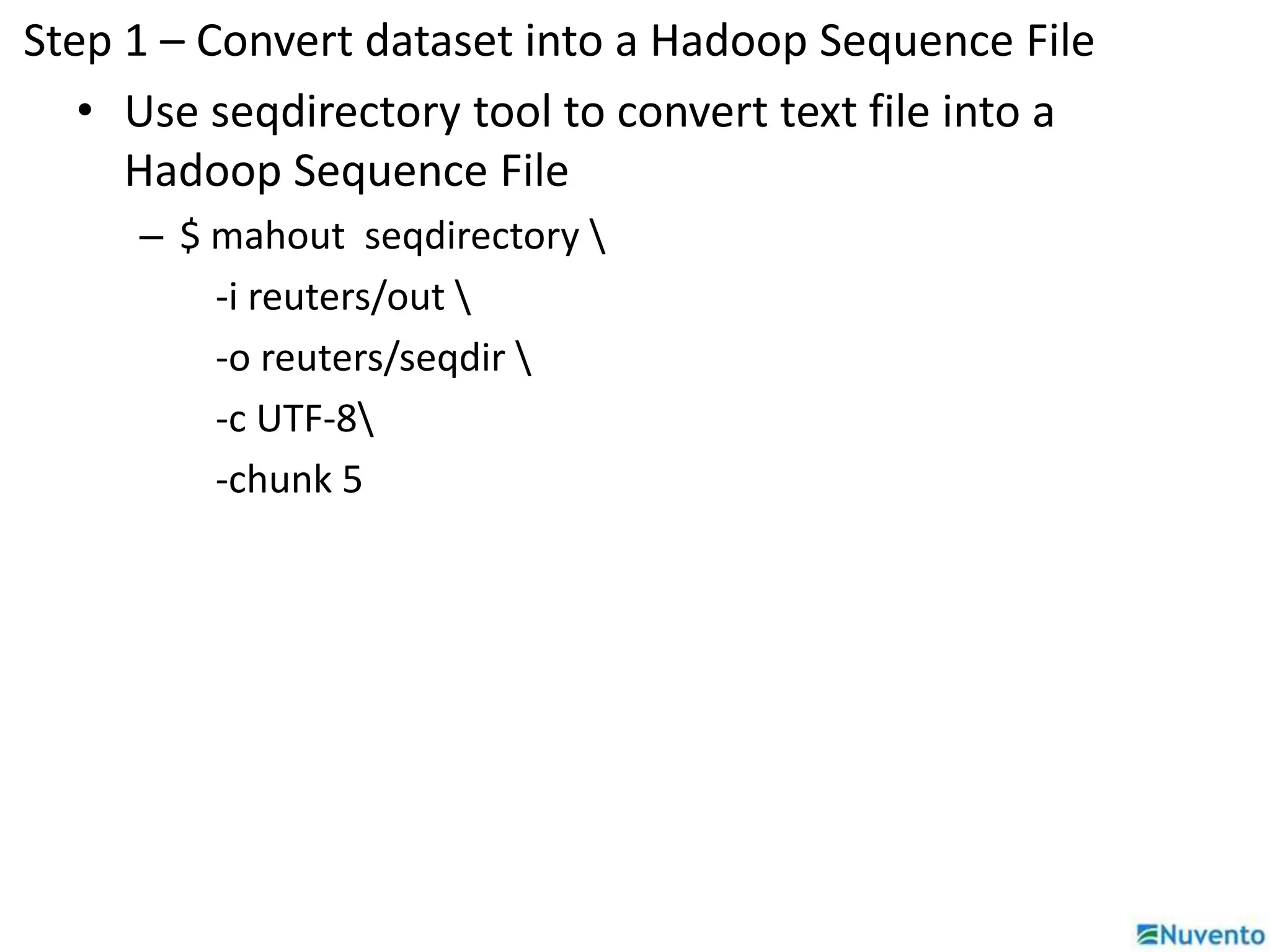 Step 1 – Convert dataset into a Hadoop Sequence File 
• Use seqdirectory tool to convert text file into a 
Hadoop Sequence File 
– $ mahout seqdirectory  
-i reuters/out  
-o reuters/seqdir  
-c UTF-8 
-chunk 5 
 